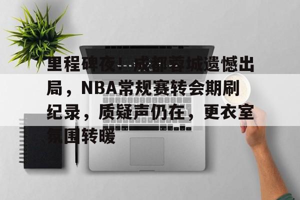 db真人网页版-里程碑夜！成都蓉城遗憾出局，NBA常规赛转会期刷纪录，质疑声仍在，更衣室氛围转暖