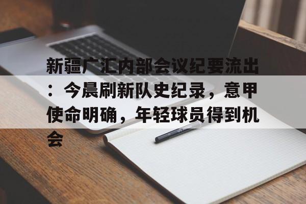DB真人体育-新疆广汇内部会议纪要流出：今晨刷新队史纪录，意甲使命明确，年轻球员得到机会